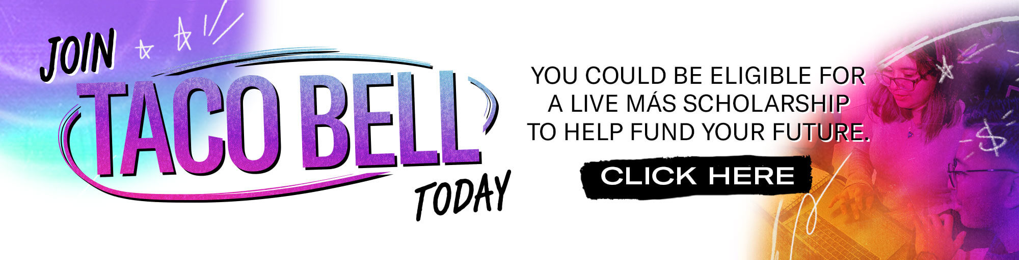 Join Taco Bell today. You could be eligible for a Live Más Scholarship to help fund your future. Click here.